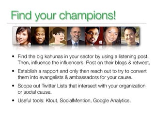 Find your champions!


• Find the big kahunas in your sector by using a listening post.
  Then, inﬂuence the inﬂuencers. Post on their blogs & retweet.
• Establish a rapport and only then reach out to try to convert
  them into evangelists & ambassadors for your cause.
• Scope out Twitter Lists that intersect with your organization
  or social cause.
• Useful tools: Klout, SocialMention, Google Analytics.
 