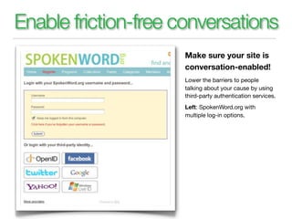 Enable friction-free conversations
                     Make sure your site is
                     conversation-enabled!
                     Lower the barriers to people
                     talking about your cause by using
                     third-party authentication services.
                     Left: SpokenWord.org with
                     multiple log-in options.
 