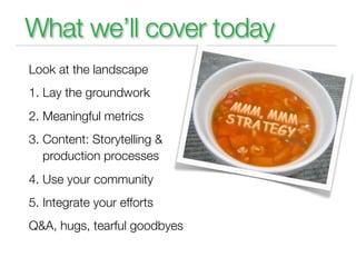 What we’ll cover today
Look at the landscape
1. Lay the groundwork
2. Meaningful metrics
3. Content: Storytelling &
   production processes
4. Use your community
5. Integrate your efforts
Q&A, hugs, tearful goodbyes
 