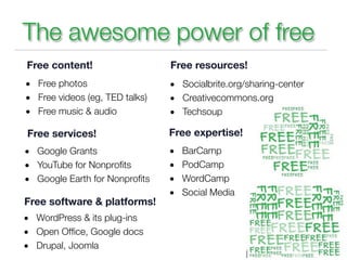 The awesome power of free
Free content!                   Free resources!
• Free photos                   • Socialbrite.org/sharing-center
• Free videos (eg, TED talks)   • Creativecommons.org
• Free music & audio            • Techsoup

Free services!                  Free expertise!
• Google Grants                 •   BarCamp
• YouTube for Nonproﬁts         •   PodCamp
• Google Earth for Nonproﬁts    •   WordCamp
                                •   Social Media           Club
Free software & platforms!
• WordPress & its plug-ins
• Open Ofﬁce, Google docs
• Drupal, Joomla
 
