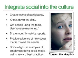 Integrate social into the culture
• Create teams of participants.
• Knock down the silos.
• Get people using the tools.
  Use ‘reverse mentoring.’
• Share monthly metrics reports.




                                                          Photo on Flickr by lanuiop
• Provide evidence of how social
  media moved the needle.
• Shine a light on examples of
  employees doing social media
  well — reward best practices.    Convert the skeptics
 