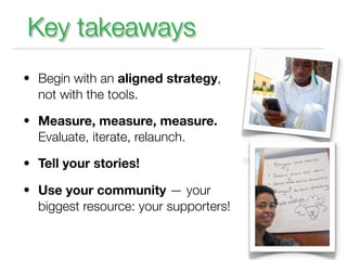 Key takeaways
• Begin with an aligned strategy,
  not with the tools.

• Measure, measure, measure.
  Evaluate, iterate, relaunch.

• Tell your stories!

• Use your community — your
  biggest resource: your supporters!
 