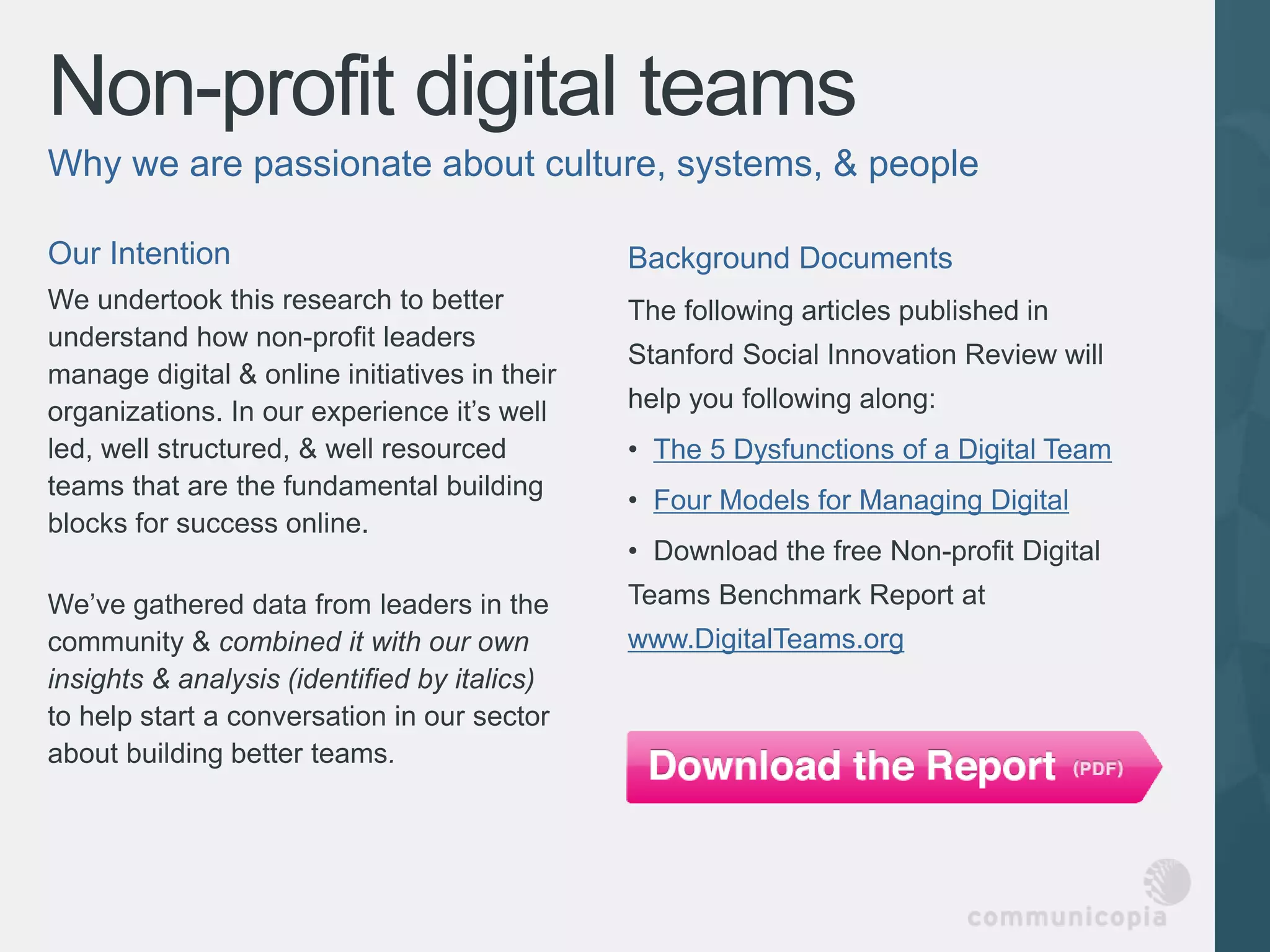 Non-profit digital teams
Why we are passionate about culture, systems, & people

Our Intention                                  Background Documents
We undertook this research to better           The following articles published in
understand how non-profit leaders
                                               Stanford Social Innovation Review will
manage digital & online initiatives in their
organizations. In our experience it’s well     help you following along:
led, well structured, & well resourced         • The 5 Dysfunctions of a Digital Team
teams that are the fundamental building
                                               • Four Models for Managing Digital
blocks for success online.
                                               • Download the free Non-profit Digital
We’ve gathered data from leaders in the        Teams Benchmark Report at
community & combined it with our own           www.DigitalTeams.org
insights & analysis (identified by italics)
to help start a conversation in our sector
about building better teams.
 
