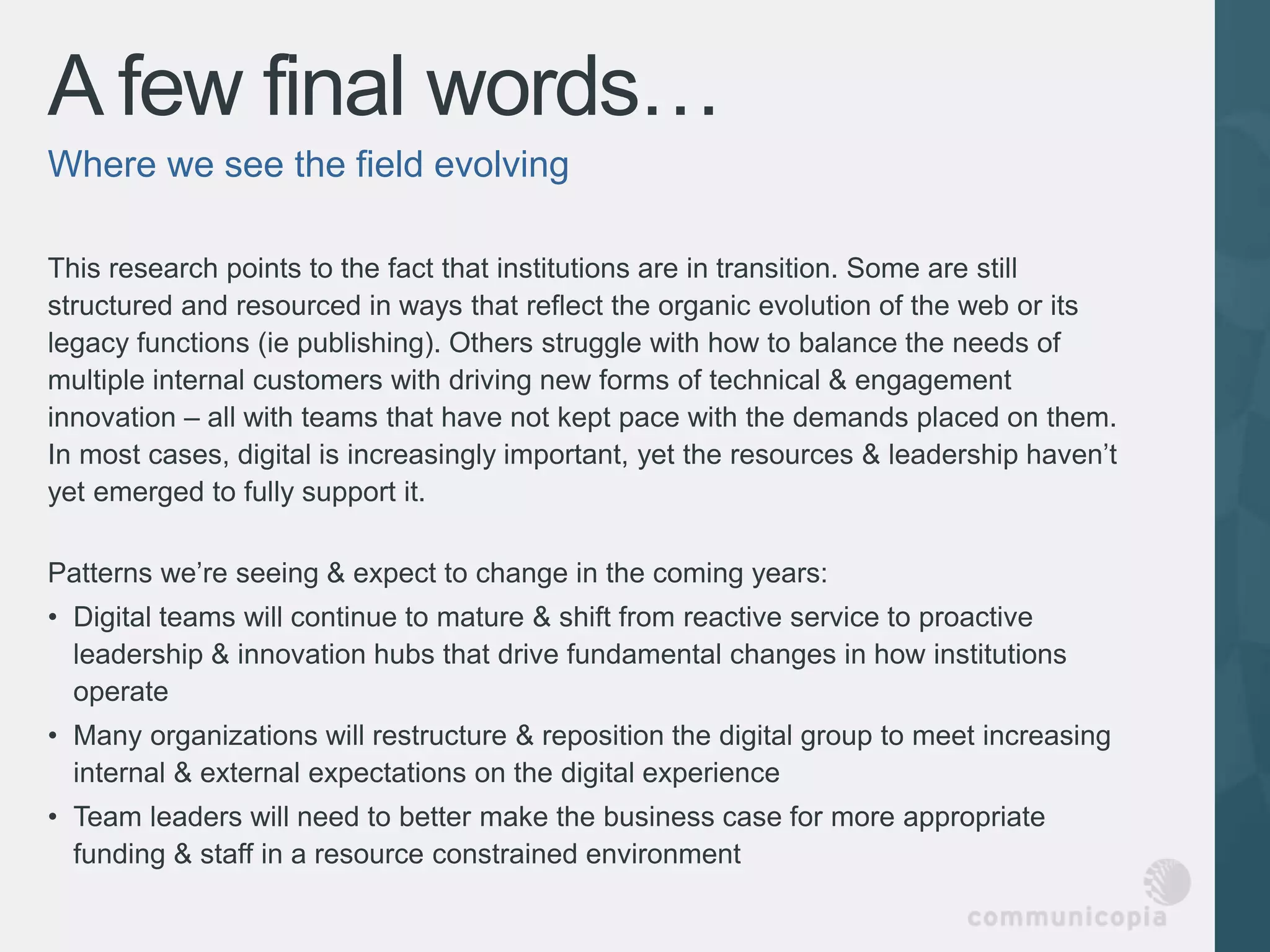 A few final words…
Where we see the field evolving

This research points to the fact that institutions are in transition. Some are still
structured and resourced in ways that reflect the organic evolution of the web or its
legacy functions (ie publishing). Others struggle with how to balance the needs of
multiple internal customers with driving new forms of technical & engagement
innovation – all with teams that have not kept pace with the demands placed on them.
In most cases, digital is increasingly important, yet the resources & leadership haven’t
yet emerged to fully support it.

Patterns we’re seeing & expect to change in the coming years:
• Digital teams will continue to mature & shift from reactive service to proactive
  leadership & innovation hubs that drive fundamental changes in how institutions
  operate
• Many organizations will restructure & reposition the digital group to meet increasing
  internal & external expectations on the digital experience
• Team leaders will need to better make the business case for more appropriate
  funding & staff in a resource constrained environment
 