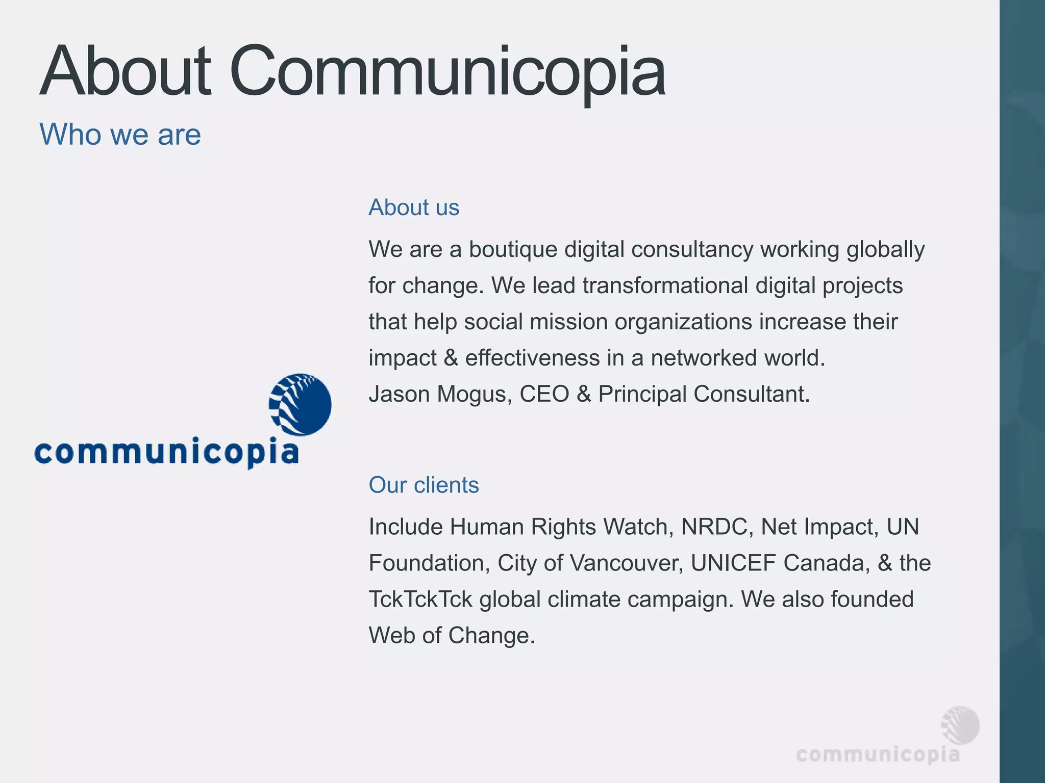 About Communicopia
Who we are

             About us
             We are a boutique digital consultancy working globally
             for change. We lead transformational digital projects
             that help social mission organizations increase their
             impact & effectiveness in a networked world.
             Jason Mogus, CEO & Principal Consultant.


             Our clients
             Include Human Rights Watch, NRDC, Net Impact, UN
             Foundation, City of Vancouver, UNICEF Canada, & the
             TckTckTck global climate campaign. We also founded
             Web of Change.
 