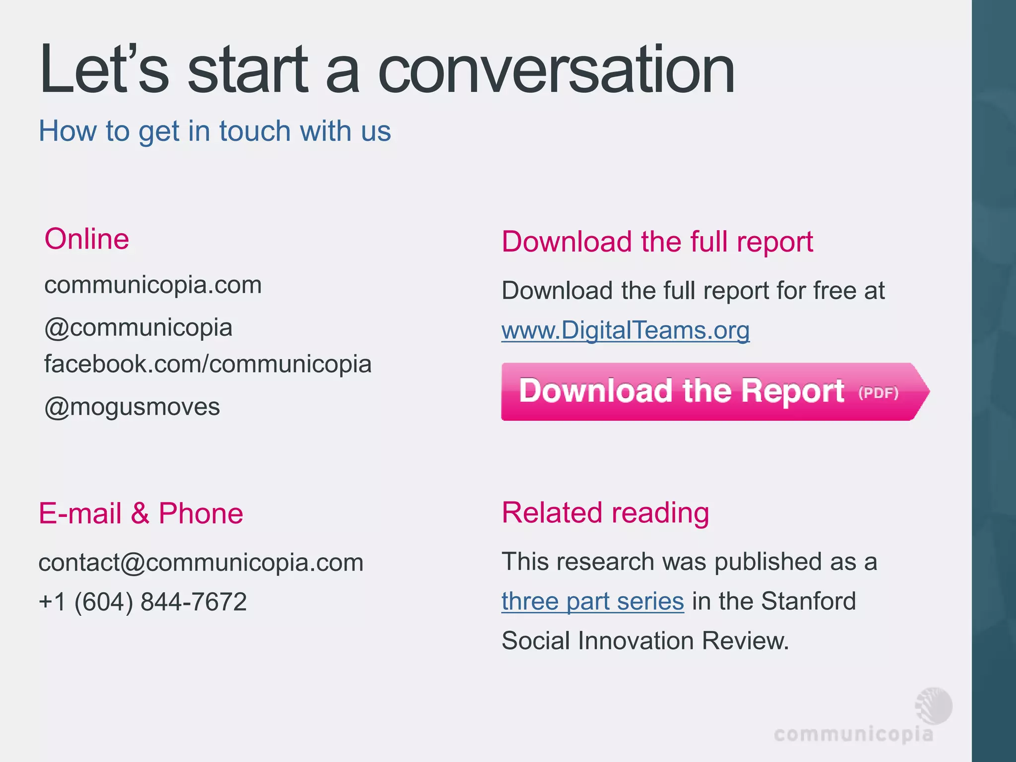 Let’s start a conversation
How to get in touch with us


Online                        Download the full report
communicopia.com              Download the full report for free at
@communicopia                 www.DigitalTeams.org
facebook.com/communicopia
@mogusmoves



E-mail & Phone                Related reading
contact@communicopia.com      This research was published as a
+1 (604) 844-7672             three part series in the Stanford
                              Social Innovation Review.
 