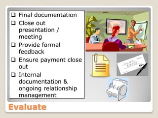  Final documentation
 Close out
  presentation /
  meeting
 Provide formal
  feedback
 Ensure payment close
  out
 Internal
  documentation &
  ongoing relationship
  management

Evaluate
 