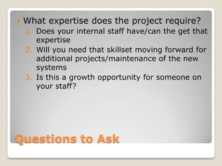    What expertise does the project require?
    1. Does your internal staff have/can the get that
       expertise
    2. Will you need that skillset moving forward for
       additional projects/maintenance of the new
       systems
    3. Is this a growth opportunity for someone on
       your staff?




Questions to Ask
 