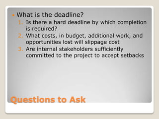    What is the deadline?
    1. Is there a hard deadline by which completion
       is required?
    2. What costs, in budget, additional work, and
       opportunities lost will slippage cost
    3. Are internal stakeholders sufficiently
       committed to the project to accept setbacks




Questions to Ask
 