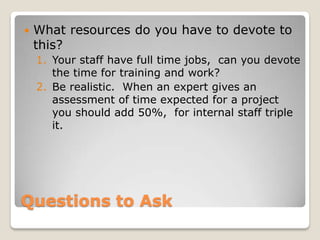    What resources do you have to devote to
    this?
    1. Your staff have full time jobs, can you devote
       the time for training and work?
    2. Be realistic. When an expert gives an
       assessment of time expected for a project
       you should add 50%, for internal staff triple
       it.




Questions to Ask
 