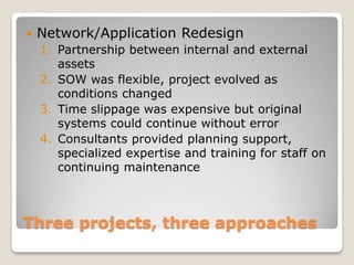    Network/Application Redesign
    1. Partnership between internal and external
       assets
    2. SOW was flexible, project evolved as
       conditions changed
    3. Time slippage was expensive but original
       systems could continue without error
    4. Consultants provided planning support,
       specialized expertise and training for staff on
       continuing maintenance



Three projects, three approaches
 