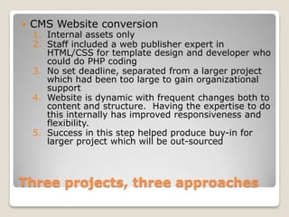   CMS Website conversion
    1. Internal assets only
    2. Staff included a web publisher expert in
       HTML/CSS for template design and developer who
       could do PHP coding
    3. No set deadline, separated from a larger project
       which had been too large to gain organizational
       support
    4. Website is dynamic with frequent changes both to
       content and structure. Having the expertise to do
       this internally has improved responsiveness and
       flexibility.
    5. Success in this step helped produce buy-in for
       larger project which will be out-sourced



Three projects, three approaches
 