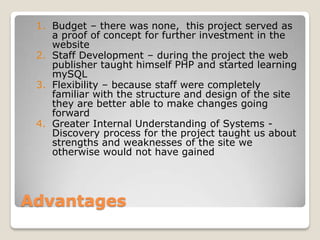 1. Budget – there was none, this project served as
    a proof of concept for further investment in the
    website
 2. Staff Development – during the project the web
    publisher taught himself PHP and started learning
    mySQL
 3. Flexibility – because staff were completely
    familiar with the structure and design of the site
    they are better able to make changes going
    forward
 4. Greater Internal Understanding of Systems -
    Discovery process for the project taught us about
    strengths and weaknesses of the site we
    otherwise would not have gained




Advantages
 