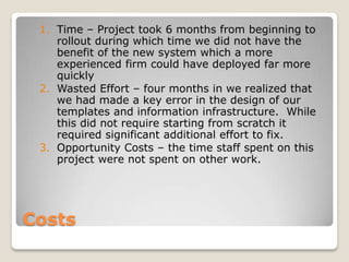 1. Time – Project took 6 months from beginning to
    rollout during which time we did not have the
    benefit of the new system which a more
    experienced firm could have deployed far more
    quickly
 2. Wasted Effort – four months in we realized that
    we had made a key error in the design of our
    templates and information infrastructure. While
    this did not require starting from scratch it
    required significant additional effort to fix.
 3. Opportunity Costs – the time staff spent on this
    project were not spent on other work.




Costs
 