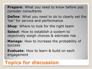    Prepare: What you need to know before you
    consider consultants
   Define: What you need to do to clearly set the
    ‘bar’ for service and performance
   Shop: Where to look for the right team
   Select: How to establish a system to
    objectively weigh choices & estimate risk
   Manage: How to increase the probability of
    success
   Evaluate: How to learn & build on each
    engagement

Topics for discussion
 