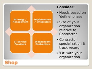 Consider:
                                • Needs based on
                                  ‘define’ phase
   Strategy /   Implementers
  Management    / Integrators   • Size of your
                                  organization
                                  relative to
                                  Contractor
                                • Contractor
   IT Service   Independent
   Providers     Contractors      specialization &
                                  track record
                                • ‘Fit’ with your
                                  organization
Shop
 