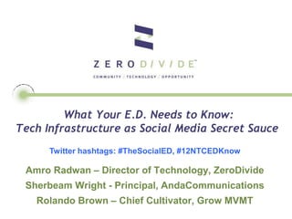 What Your E.D. Needs to Know:
Tech Infrastructure as Social Media Secret Sauce
      Twitter hashtags: #TheSocialED, #12NTCEDKnow

 Amro Radwan – Director of Technology, ZeroDivide
 Sherbeam Wright - Principal, AndaCommunications
   Rolando Brown – Chief Cultivator, Grow MVMT
 