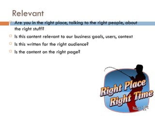 Relevant
   Are you in the right place, talking to the right people, about
    the right stuff?
   Is this content relevant to our business goals, users, context
   Is this written for the right audience?
   Is the content on the right page?
 