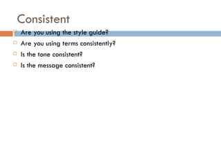 Consistent
   Are you using the style guide?
   Are you using terms consistently?
   Is the tone consistent?
   Is the message consistent?
 