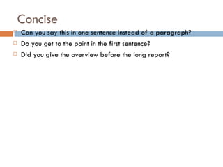 Concise
   Can you say this in one sentence instead of a paragraph?
   Do you get to the point in the first sentence?
   Did you give the overview before the long report?
 