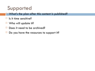 Supported
   What’s the plan after this content is published?
   Is it time sensitive?
   Who will update it?
   Does it need to be archived?
   Do you have the resources to support it?
 