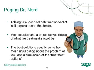 Paging Dr. Nerd

 • Talking to a technical solutions specialist
   is like going to see the doctor.

 • Most people have a preconceived notion
   of what the treatment should be.

 • The best solutions usually come from
   meaningful dialog about the problem or
   task and a discussion of the “treatment
   options”

                              11
 