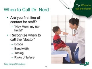 Tip: When to
                                call the doctor
When to Call Dr. Nerd
 • Are you first line of
   contact for staff?
    – “Hey Mom, my ear
      hurts!”
 • Recognize when to
   call the “doctor”
    –   Scope
    –   Bandwidth
    –   Timing
    –   Risks of failure

                           12
 