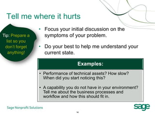 Tell me where it hurts
                 • Focus your initial discussion on the
Tip: Prepare a     symptoms of your problem.
  list so you
 don’t forget    • Do your best to help me understand your
   anything!       current state.

                                     Examples:
                 • Performance of technical assets? How slow?
                   When did you start noticing this?

                 • A capability you do not have in your environment?
                   Tell me about the business processes and
                   workflow and how this should fit in.


                                    14
 