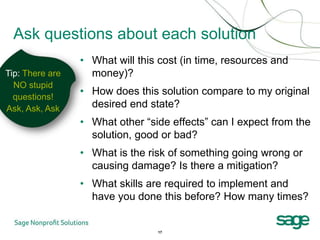 Ask questions about each solution
                 • What will this cost (in time, resources and
Tip: There are     money)?
  NO stupid
  questions!
                 • How does this solution compare to my original
Ask, Ask, Ask      desired end state?
                 • What other “side effects” can I expect from the
                   solution, good or bad?
                 • What is the risk of something going wrong or
                   causing damage? Is there a mitigation?
                 • What skills are required to implement and
                   have you done this before? How many times?


                                 17
 
