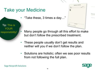 Take your Medicine
                  • “Take these, 3 times a day…”

  Tip: This is
    YOUR
responsibility!   • Many people go through all this effort to make
                    but don’t follow the prescribed treatment.

                  • These people usually don’t get results and
                    neither will you if we don’t follow the plan.

                  • Solutions are holistic; often we see poor results
                    from not following the full plan.


                                     19
 