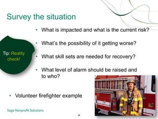 Survey the situation
               • What is impacted and what is the current risk?

               • What’s the possibility of it getting worse?
Tip: Reality
  check!
               • What skill sets are needed for recovery?

               • What level of alarm should be raised and
                 to who?


   • Volunteer firefighter example


                                 24
 