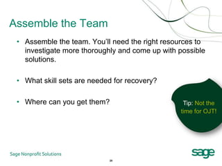 Assemble the Team
 • Assemble the team. You’ll need the right resources to
   investigate more thoroughly and come up with possible
   solutions.

 • What skill sets are needed for recovery?

 • Where can you get them?                       Tip: Not the
                                                time for OJT!




                            25
 