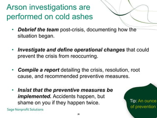 Arson investigations are
performed on cold ashes
 • Debrief the team post-crisis, documenting how the
   situation began.

 • Investigate and define operational changes that could
   prevent the crisis from reoccurring.

 • Compile a report detailing the crisis, resolution, root
   cause, and recommended preventive measures.

 • Insist that the preventive measures be
   implemented. Accidents happen, but
   shame on you if they happen twice.                Tip: An ounce
                                                     of prevention
                              29
 