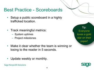 Best Practice - Scoreboards
 • Setup a public scoreboard in a highly
   trafficked location.
                                                       Tip:
 • Track meaningful metrics:                        Everyone
    – System uptimes                              loves a gold
    – Project milestones                          star on their
                                                     paper!
 • Make it clear whether the team is winning or
   losing to the reader in 5 seconds.

 • Update weekly or monthly.

                            32
 