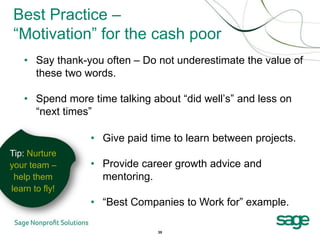 Best Practice –
 “Motivation” for the cash poor
   • Say thank-you often – Do not underestimate the value of
     these two words.

   • Spend more time talking about “did well’s” and less on
     “next times”

                • Give paid time to learn between projects.
Tip: Nurture
your team –     • Provide career growth advice and
 help them        mentoring.
learn to fly!
                • “Best Companies to Work for” example.

                               35
 