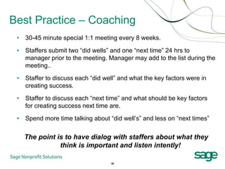 Best Practice – Coaching
 • 30-45 minute special 1:1 meeting every 8 weeks.

 • Staffers submit two “did wells” and one “next time” 24 hrs to
   manager prior to the meeting. Manager may add to the list during the
   meeting..

 • Staffer to discuss each “did well” and what the key factors were in
   creating success.

 • Staffer to discuss each “next time” and what should be key factors
   for creating success next time are.

 • Spend more time talking about “did well’s” and less on “next times”

   The point is to have dialog with staffers about what they
              think is important and listen intently!

                                   36
 