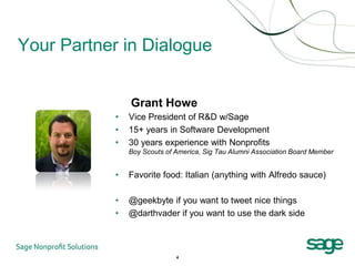 Your Partner in Dialogue


                Grant Howe
            •   Vice President of R&D w/Sage
            •   15+ years in Software Development
            •   30 years experience with Nonprofits
                Boy Scouts of America, Sig Tau Alumni Association Board Member


            •   Favorite food: Italian (anything with Alfredo sauce)

            •   @geekbyte if you want to tweet nice things
            •   @darthvader if you want to use the dark side



                              4
 