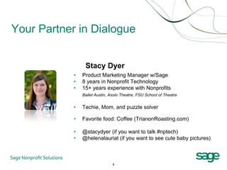 Your Partner in Dialogue


                 Stacy Dyer
            •   Product Marketing Manager w/Sage
            •   8 years in Nonprofit Technology
            •   15+ years experience with Nonprofits
                Ballet Austin, Asolo Theatre, FSU School of Theatre


            •   Techie, Mom, and puzzle solver

            •   Favorite food: Coffee (TrianonRoasting.com)

            •   @stacydyer (if you want to talk #nptech)
            •   @helenalauriat (if you want to see cute baby pictures)



                                5
 