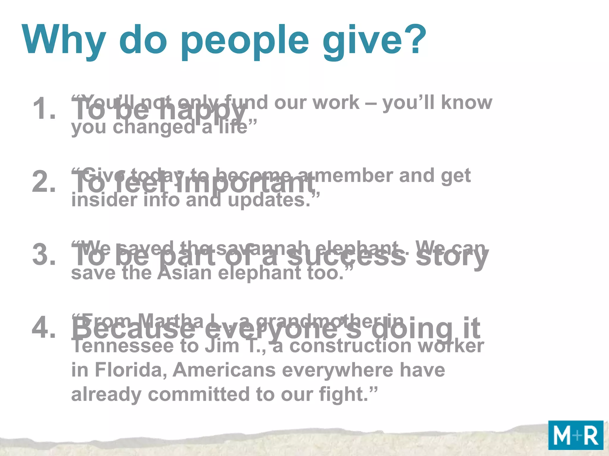 Why do people give?
1. “You’ll not onlylife” our work – you’ll know
   To changed a fund
   you
       be happy

2. “Give todayand updates.”
   To feel importantmember and get
   insider info
                to become a



3. “We be Asian savannahtoo.”
   To saved the elephant elephant . story
   save the
            part of a success We can

4. “From Marthaeveryone’s doing it
   Because JimaT., a construction worker
   Tennessee to
                L., grandmother in

    in Florida, Americans everywhere have
    already committed to our fight.”
 