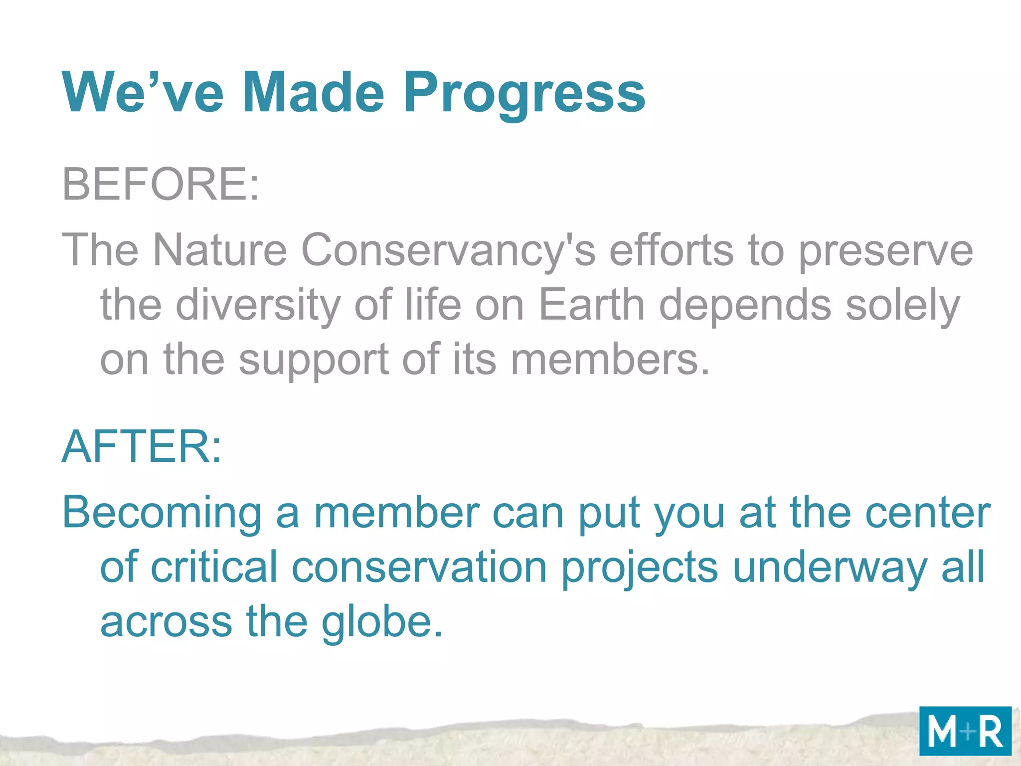 We’ve Made Progress
BEFORE:
The Nature Conservancy's efforts to preserve
 the diversity of life on Earth depends solely
 on the support of its members.
AFTER:
Becoming a member can put you at the center
 of critical conservation projects underway all
 across the globe.
 