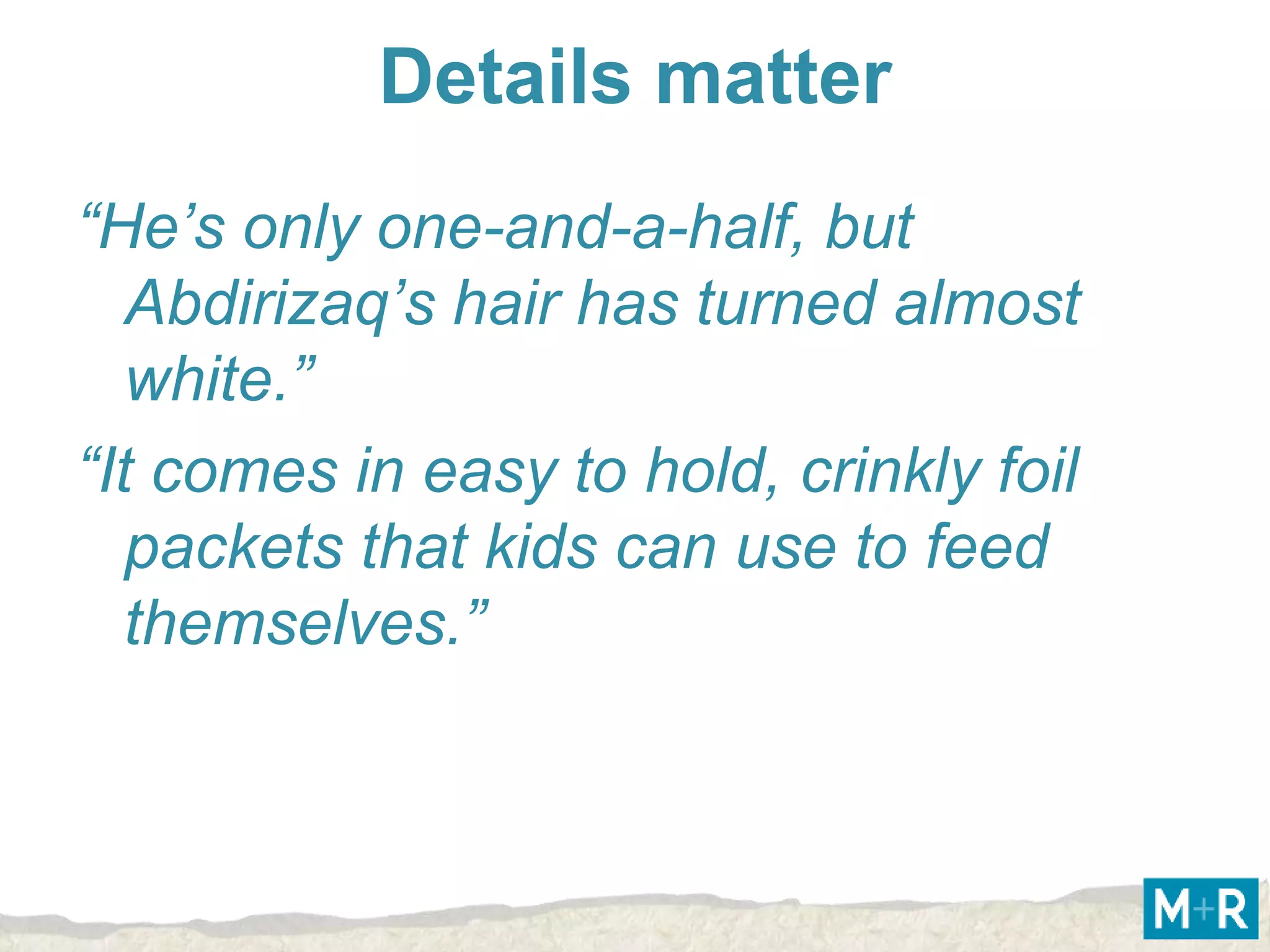 Details matter
“He’s only one-and-a-half, but
   Abdirizaq’s hair has turned almost
   white.”
“It comes in easy to hold, crinkly foil
   packets that kids can use to feed
   themselves.”
 