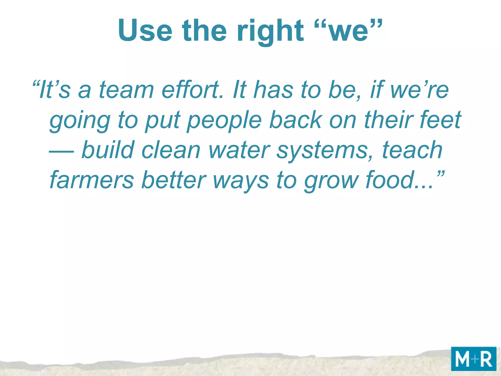 Use the right “we”
“It’s a team effort. It has to be, if we’re
   going to put people back on their feet
   — build clean water systems, teach
   farmers better ways to grow food...”
 