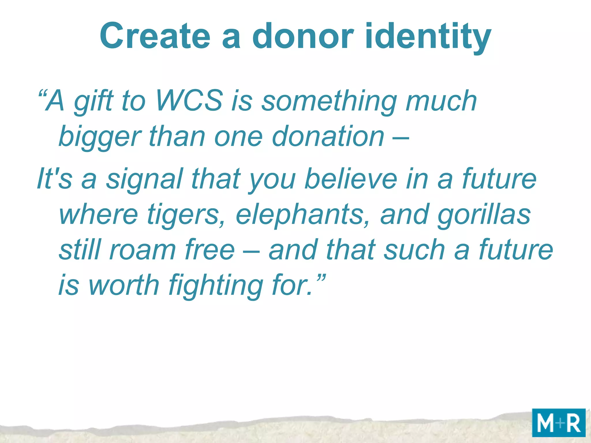 Create a donor identity
“A gift to WCS is something much
   bigger than one donation –
It's a signal that you believe in a future
   where tigers, elephants, and gorillas
   still roam free – and that such a future
   is worth fighting for.”
 