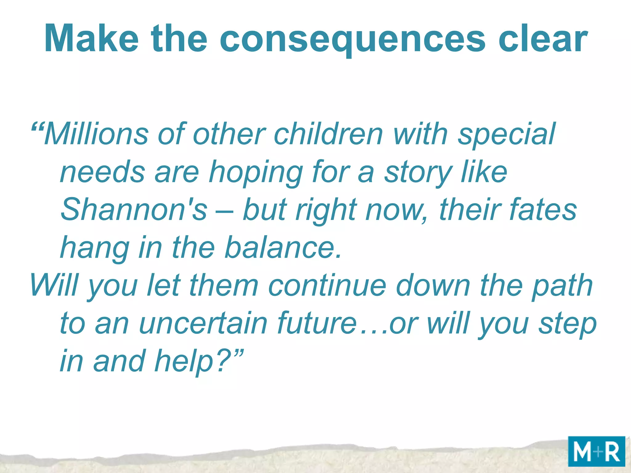 Make the consequences clear

“Millions of other children with special
  needs are hoping for a story like
  Shannon's – but right now, their fates
  hang in the balance.
Will you let them continue down the path
  to an uncertain future…or will you step
  in and help?”
 