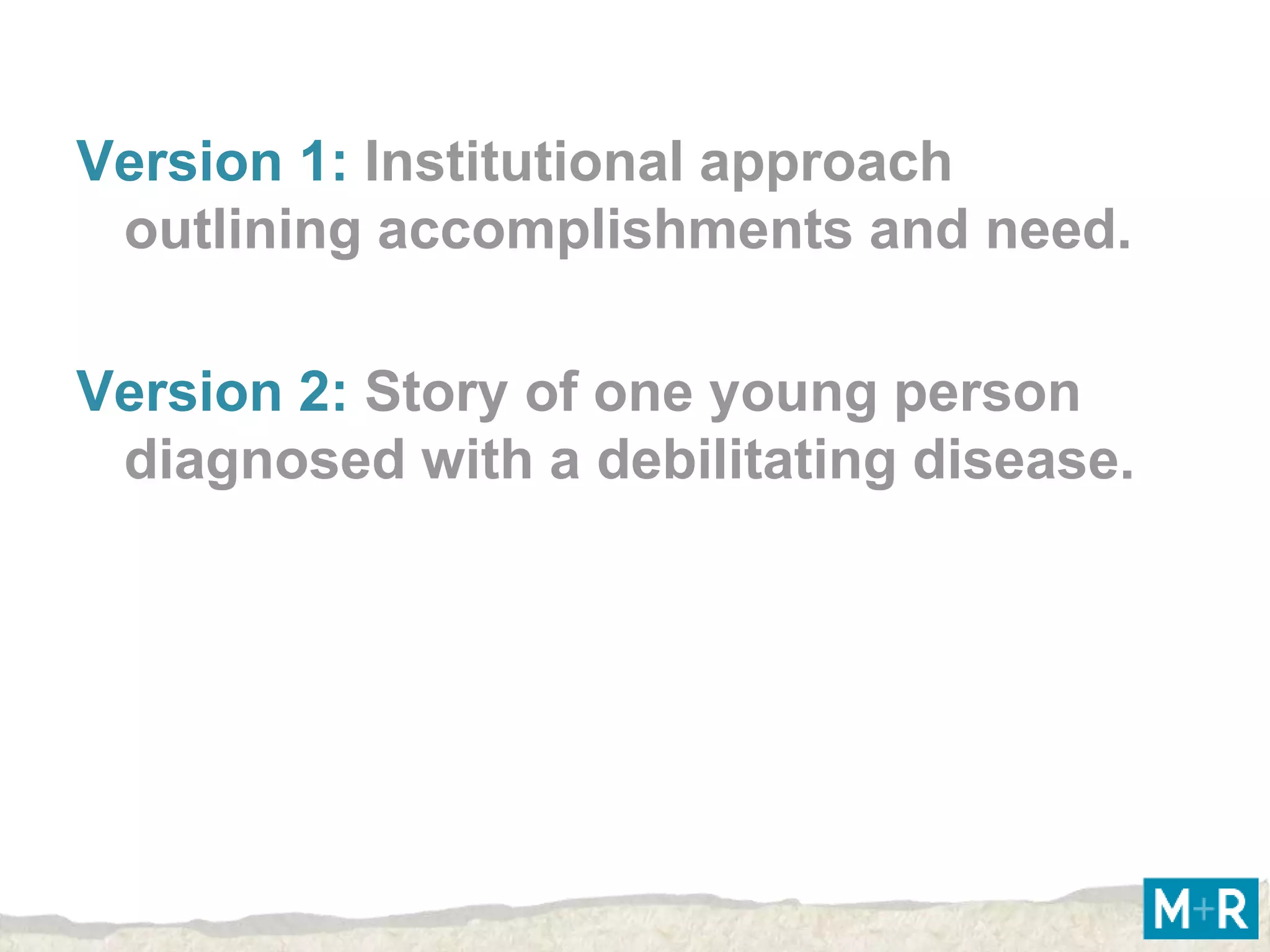 Version 1: Institutional approach
 outlining accomplishments and need.

Version 2: Story of one young person
 diagnosed with a debilitating disease.
 