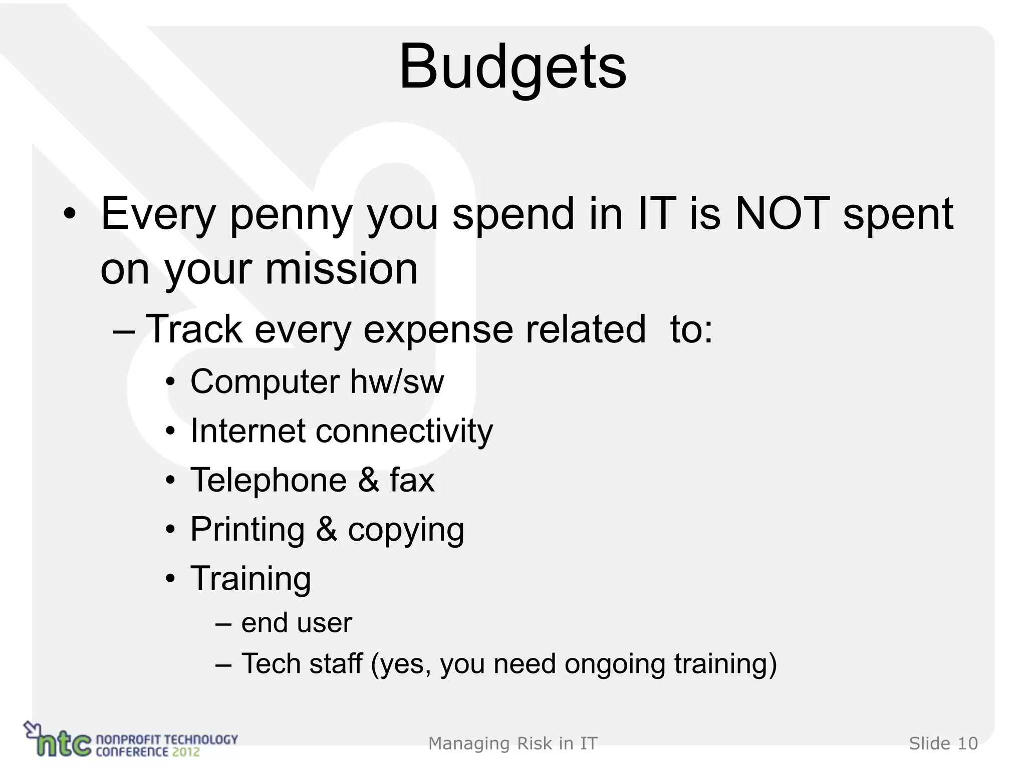 Budgets

• Every penny you spend in IT is NOT spent
  on your mission
  – Track every expense related to:
    •   Computer hw/sw
    •   Internet connectivity
    •   Telephone & fax
    •   Printing & copying
    •   Training
         – end user
         – Tech staff (yes, you need ongoing training)

                          Managing Risk in IT            Slide 10
 