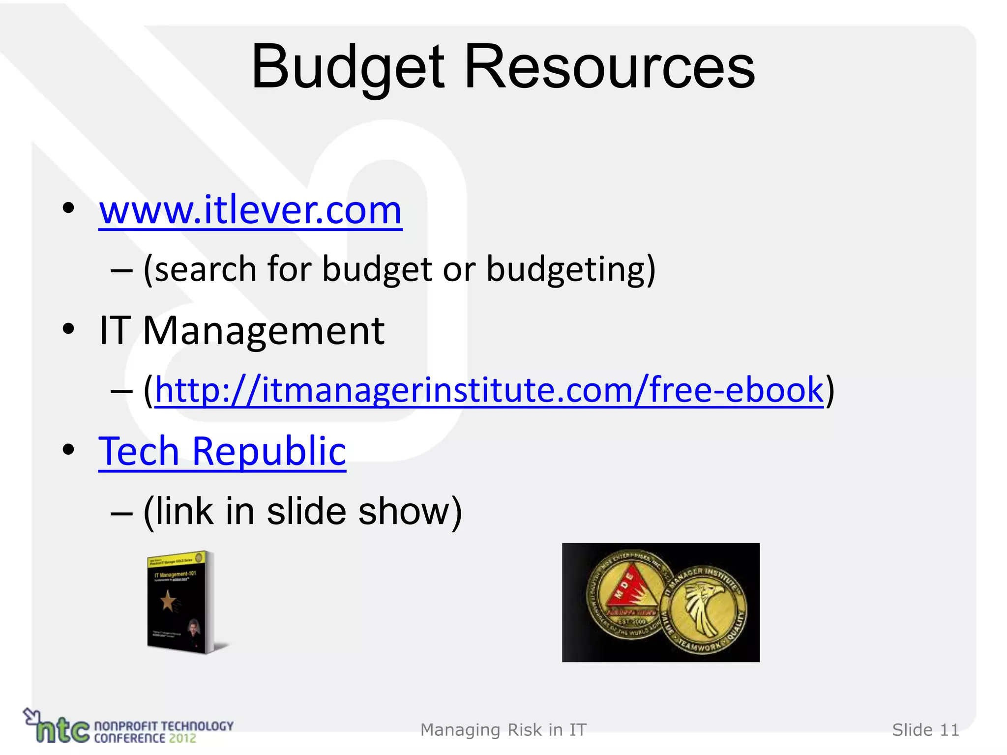 Budget Resources

• www.itlever.com
  – (search for budget or budgeting)
• IT Management
  – (http://itmanagerinstitute.com/free-ebook)
• Tech Republic
  – (link in slide show)




                     Managing Risk in IT         Slide 11
 
