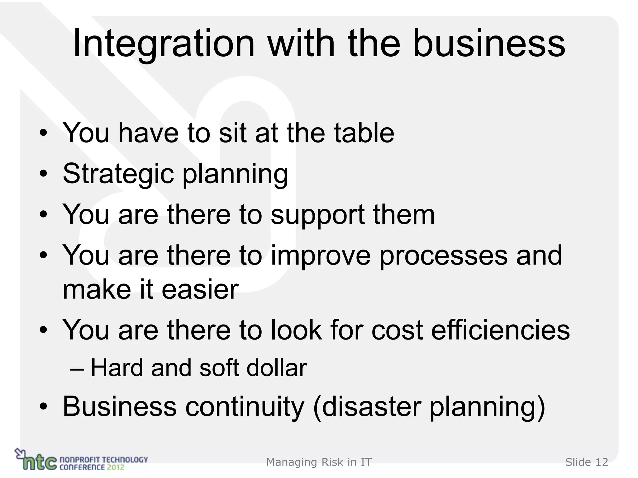 Integration with the business

• You have to sit at the table
• Strategic planning
• You are there to support them
• You are there to improve processes and
  make it easier
• You are there to look for cost efficiencies
    – Hard and soft dollar
• Business continuity (disaster planning)
                      Managing Risk in IT   Slide 12
 