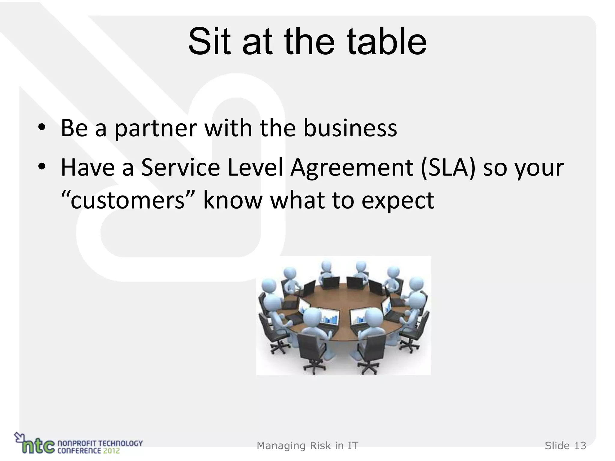 Sit at the table

• Be a partner with the business
• Have a Service Level Agreement (SLA) so your
  “customers” know what to expect




                   Managing Risk in IT      Slide 13
 