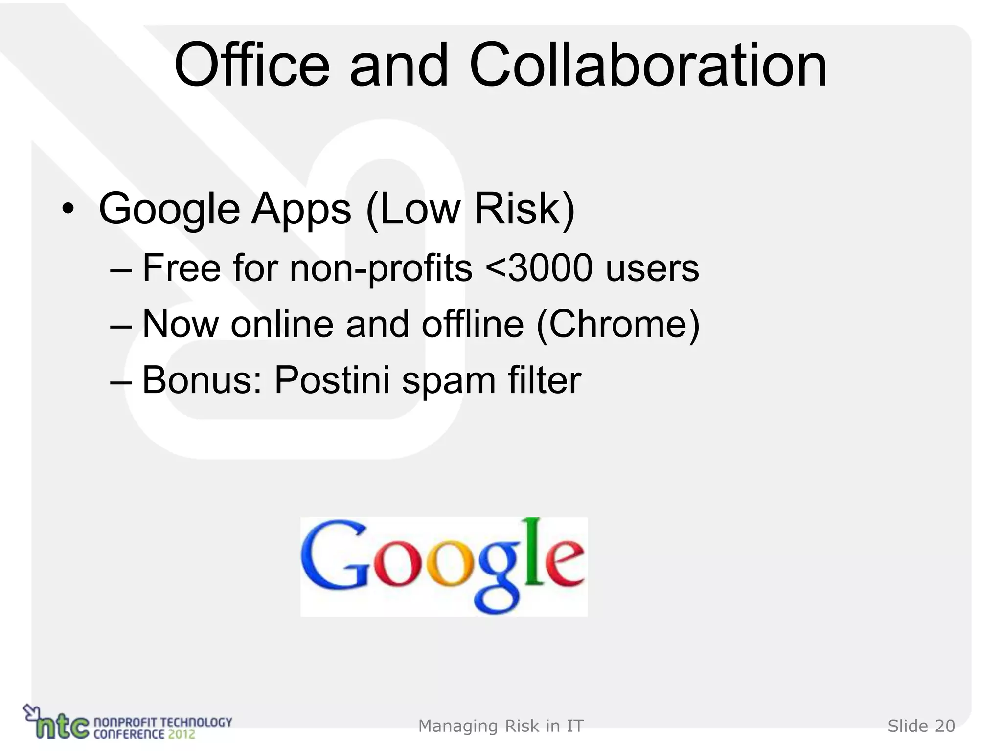Office and Collaboration

• Google Apps (Low Risk)
  – Free for non-profits <3000 users
  – Now online and offline (Chrome)
  – Bonus: Postini spam filter




                   Managing Risk in IT   Slide 20
 